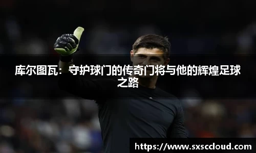 库尔图瓦：守护球门的传奇门将与他的辉煌足球之路